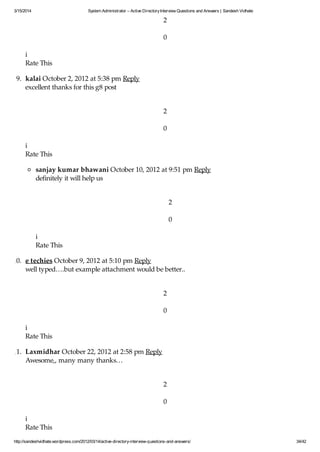 3/15/2014 System Administrator – Active DirectoryInterview Questions and Answers | Sandesh Vidhate
http://sandeshvidhate.wordpress.com/2012/03/14/active-directory-interview-questions-and-answers/ 34/42
2
0
i
Rate This
9. kalai October 2, 2012 at 5:38 pm Reply
excellent thanks for this g8 post
2
0
i
Rate This
sanjay kumar bhawani October 10, 2012 at 9:51 pm Reply
definitely it will help us
2
0
i
Rate This
10. e techies October 9, 2012 at 5:10 pm Reply
well typed….but example attachment would be better..
2
0
i
Rate This
11. Laxmidhar October 22, 2012 at 2:58 pm Reply
Awesome,, many many thanks…
2
0
i
Rate This
 