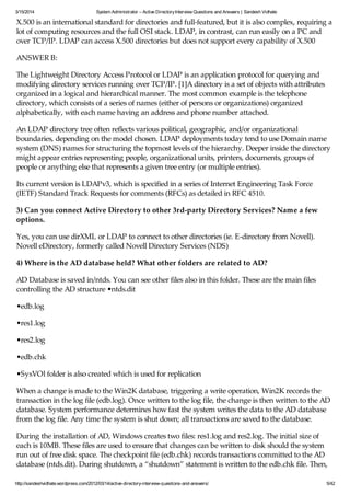 3/15/2014 System Administrator – Active DirectoryInterview Questions and Answers | Sandesh Vidhate
http://sandeshvidhate.wordpress.com/2012/03/14/active-directory-interview-questions-and-answers/ 5/42
X.500 is an international standard for directories and full-featured, but it is also complex, requiring a
lot of computing resources and the full OSI stack. LDAP, in contrast, can run easily on a PC and
over TCP/IP. LDAP can access X.500 directories but does not support every capability of X.500
ANSWER B:
The Lightweight Directory Access Protocol or LDAP is an application protocol for querying and
modifying directory services running over TCP/IP. [1]A directory is a set of objects with attributes
organized in a logical and hierarchical manner. The most common example is the telephone
directory, which consists of a series of names (either of persons or organizations) organized
alphabetically, with each name having an address and phone number attached.
An LDAP directory tree often reflects various political, geographic, and/or organizational
boundaries, depending on the model chosen. LDAP deployments today tend to use Domain name
system (DNS) names for structuring the topmost levels of the hierarchy. Deeper inside the directory
might appear entries representing people, organizational units, printers, documents, groups of
people or anything else that represents a given tree entry (or multiple entries).
Its current version is LDAPv3, which is specified in a series of Internet Engineering Task Force
(IETF) Standard Track Requests for comments (RFCs) as detailed in RFC 4510.
3) Can you connect Active Directory to other 3rd-party Directory Services? Name a few
options.
Yes, you can use dirXML or LDAP to connect to other directories (ie. E-directory from Novell).
Novell eDirectory, formerly called Novell Directory Services (NDS)
4) Where is the AD database held? What other folders are related to AD?
AD Database is saved in/ntds. You can see other files also in this folder. These are the main files
controlling the AD structure •ntds.dit
•edb.log
•res1.log
•res2.log
•edb.chk
•SysVOl folder is also created which is used for replication
When a change is made to the Win2K database, triggering a write operation, Win2K records the
transaction in the log file (edb.log). Once written to the log file, the change is then written to the AD
database. System performance determines how fast the system writes the data to the AD database
from the log file. Any time the system is shut down; all transactions are saved to the database.
During the installation of AD, Windows creates two files: res1.log and res2.log. The initial size of
each is 10MB. These files are used to ensure that changes can be written to disk should the system
run out of free disk space. The checkpoint file (edb.chk) records transactions committed to the AD
database (ntds.dit). During shutdown, a “shutdown” statement is written to the edb.chk file. Then,
 