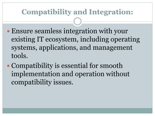 Compatibility and Integration:
 Ensure seamless integration with your
existing IT ecosystem, including operating
systems, applications, and management
tools.
 Compatibility is essential for smooth
implementation and operation without
compatibility issues.
 