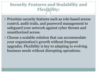 Security Features and Scalability and
Flexibility:
 Prioritize security features such as role-based access
control, audit trails, and password management to
safeguard your network against cyber threats and
unauthorized access.
 Choose a scalable solution that can accommodate
your organization's growth without frequent
upgrades. Flexibility is key to adapting to evolving
business needs without disrupting operations.
 