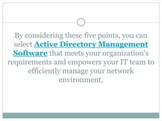 By considering these five points, you can
select Active Directory Management
Software that meets your organization's
requirements and empowers your IT team to
efficiently manage your network
environment.
 