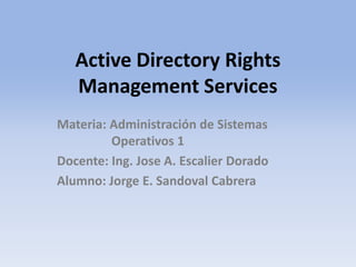 Active Directory Rights
Management Services
Materia: Administración de Sistemas
Operativos 1
Docente: Ing. Jose A. Escalier Dorado
Alumno: Jorge E. Sandoval Cabrera
 