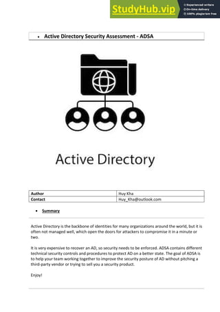  Active Directory Security Assessment - ADSA
Author Huy Kha
Contact Huy_Kha@outlook.com
 Summary
Active Directory is the backbone of identities for many organizations around the world, but it is
often not managed well, which open the doors for attackers to compromise it in a minute or
two.
It is very expensive to recover an AD, so security needs to be enforced. ADSA contains different
technical security controls and procedures to protect AD on a better state. The goal of ADSA is
to help your team working together to improve the security posture of AD without pitching a
third-party vendor or trying to sell you a security product.
Enjoy!
 