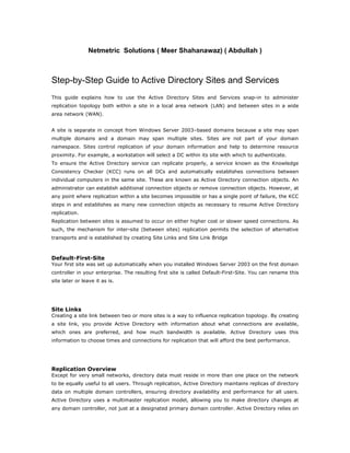 Netmetric Solutions ( Meer Shahanawaz) ( Abdullah )



Step-by-Step Guide to Active Directory Sites and Services
This guide explains how to use the Active Directory Sites and Services snap-in to administer
replication topology both within a site in a local area network (LAN) and between sites in a wide
area network (WAN).


A site is separate in concept from Windows Server 2003–based domains because a site may span
multiple domains and a domain may span multiple sites. Sites are not part of your domain
namespace. Sites control replication of your domain information and help to determine resource
proximity. For example, a workstation will select a DC within its site with which to authenticate.
To ensure the Active Directory service can replicate properly, a service known as the Knowledge
Consistency Checker (KCC) runs on all DCs and automatically establishes connections between
individual computers in the same site. These are known as Active Directory connection objects. An
administrator can establish additional connection objects or remove connection objects. However, at
any point where replication within a site becomes impossible or has a single point of failure, the KCC
steps in and establishes as many new connection objects as necessary to resume Active Directory
replication.
Replication between sites is assumed to occur on either higher cost or slower speed connections. As
such, the mechanism for inter-site (between sites) replication permits the selection of alternative
transports and is established by creating Site Links and Site Link Bridge



Default-First-Site
Your first site was set up automatically when you installed Windows Server 2003 on the first domain
controller in your enterprise. The resulting first site is called Default-First-Site. You can rename this
site later or leave it as is.




Site Links
Creating a site link between two or more sites is a way to influence replication topology. By creating
a site link, you provide Active Directory with information about what connections are available,
which ones are preferred, and how much bandwidth is available. Active Directory uses this
information to choose times and connections for replication that will afford the best performance.




Replication Overview
Except for very small networks, directory data must reside in more than one place on the network
to be equally useful to all users. Through replication, Active Directory maintains replicas of directory
data on multiple domain controllers, ensuring directory availability and performance for all users.
Active Directory uses a multimaster replication model, allowing you to make directory changes at
any domain controller, not just at a designated primary domain controller. Active Directory relies on
 