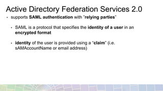 Active Directory Federation Services 2.0
• supports SAML authentication with ”relying parties”
• SAML is a protocol that specifies the identity of a user in an
encrypted format
• identity of the user is provided using a “claim” (i.e.
sAMAccountName or email address)
 