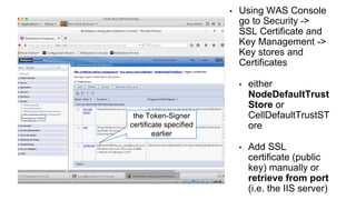 • Using WAS Console
go to Security ->
SSL Certificate and
Key Management ->
Key stores and
Certificates
• either
NodeDefaultTrust
Store or
CellDefaultTrustST
ore
• Add SSL
certificate (public
key) manually or
retrieve from port
(i.e. the IIS server)
the Token-Signer
certificate specified
earlier
 