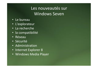 Les nouveautés sur 
              Windows Seven 
•   Le bureau 
•   L'explorateur 
•   La recherche 
•   la compatibilité 
•   Réseau 
•   Sécurité 
•   Administration 
•   Internet Explorer 8 
•   Windows Media Player 
     
 