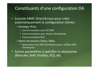 Constituants d’une configuration DA 

• Console MMC DirectAccess pour créer 
  automatiquement la configuration cliente :  
   – Stratégie IPsec 
      • Communications avec DC/DNS 
      • Communications avec réseau d’entreprise 
      • Communications NLA  
   – Name Resolution Policy Table 
      • Redirection vers DNS d’entreprise pour suffixes DNS 
        d’entreprise 
• Autres paramètres à spécifier si nécessaires 
  (Bitlocker, NAP, Parefeu, FCS, etc.) 
 