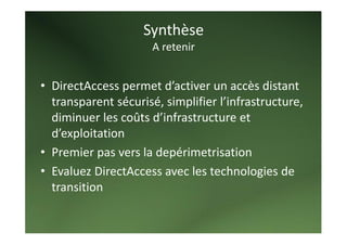 Synthèse  
                      A retenir  
   
• DirectAccess permet d’activer un accès distant 
  transparent sécurisé, simplifier l’infrastructure, 
  diminuer les coûts d’infrastructure et 
  d’exploitation 
• Premier pas vers la depérimetrisation 
• Evaluez DirectAccess avec les technologies de 
  transition 
   
 