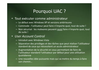 Pourquoi UAC ? 
• Tout exécuter comme administrateur 
  – Le défaut avec Windows XP et versions antérieures 
  – Commode : l’utilisateur peut faire n’importe quoi, tout de suite ! 
  – Non sécurisé : les malwares peuvent aussi faire n’importe quoi, tout 
    de suite ! 
• User Account Control 
  – Introduit avec Windows Vista 
  – Séparation des privilèges et des tâches que peut réaliser l’utilisateur 
    standard de ceux qui nécessitent un accès administrateur 
  – Augmentation de la sécurité en vous permettant de faire de 
    l’utilisateur standard l’utilisateur par défaut pour une utilisation 
    quotidienne 
  – Une nouvelles idée puissante mais qui va mettre du temps à faire 
    son chemin… 
 