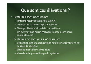 Que sont ces élévations ? 
• Certaines sont nécessaires 
   –   Installer ou désinstaller du logiciel 
   –   Changer le paramétrage du pare‐feu 
   –   Changer l’heure et la date du système 
   –   On ne veut pas qu’un malware puisse nuire sans 
       consentement 
• Certaines ne sont pas si nécessaires 
   – Utilisation par les applications de clés inappropriées de 
     la base de registre 
   – Changement d’une time zone 
   – Visualiser le paramétrage du système 
 