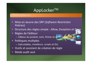 AppLocker TM 



• Mise en œuvre des SRP (Software Restriction 
  Policies) 
• Structure des règles simple : Allow, Exception et Deny 
• Règles de l’éditeur 
   – Editeur du produit, nom, fichier et version 
• Politiques multiples 
   – Exécutables, installeurs, scripts et DLL 
• Outils et assistant de création de règle 
• Mode audit seul 
 