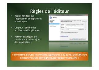 Règles de l'éditeur 
• Règles fondées sur 
  l’application de signatures 
  numériques 
   
• On peut spécifier les 
  attributs de l’application  
   
• Permet aux règles de 
  survivre aux mises à jour 
  des applications 



« Permettre à toutes les versions supérieures à 12 de la suite Office de 
      s’exécuter si elles sont signées par l’éditeur Microsoft. » 
 