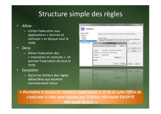 Structure simple des règles 
• Allow 
   – Limite l’exécution aux 
     applications « bonnes et 
     connues » et bloque tout le 
     reste 
• Deny 
   – Dénie l’exécution des 
     « mauvaises et connues »  et 
     permet l’exécution de tout le 
     reste 
• Exception 
   – Exclut les fichiers des règles 
     allow/deny qui seraient 
     normalement inclus 

 « Permettre à toutes les versions supérieures à 12 de la suite Office de 
     s’exécuter si elles sont signées par l’éditeur Microsoft EXCEPTE 
                            Microsoft Access. » 
 