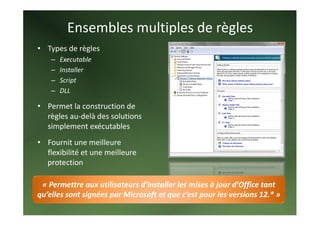 Ensembles multiples de règles 
• Types de règles 
        –   Executable 
        –   Installer 
        –   Script 
        –   DLL 
              


• Permet la construction de 
  règles au‐delà des solutions 
  simplement exécutables  
     


• Fournit une meilleure 
  flexibilité et une meilleure 
  protection 

 « Permettre aux utilisateurs d’installer les mises à jour d’Office tant 
qu’elles sont signées par Microsoft et que c’est pour les versions 12.* » 
 