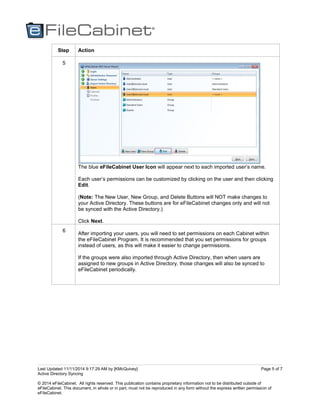 Last Updated 11/11/2014 9:17:29 AM by [KMcQuivey]
Active Directory Syncing
© 2014 eFileCabinet. All rights reserved. This publication contains proprietary information not to be distributed outside of
eFileCabinet. This document, in whole or in part, must not be reproduced in any form without the express written permission of
eFileCabinet.
Page 5 of 7
Step Action
5
The blue eFileCabinet User Icon will appear next to each imported user’s name.
Each user’s permissions can be customized by clicking on the user and then clicking
Edit.
(Note: The New User, New Group, and Delete Buttons will NOT make changes to
your Active Directory. These buttons are for eFileCabinet changes only and will not
be synced with the Active Directory.)
Click Next.
6
After importing your users, you will need to set permissions on each Cabinet within
the eFileCabinet Program. It is recommended that you set permissions for groups
instead of users, as this will make it easier to change permissions.
If the groups were also imported through Active Directory, then when users are
assigned to new groups in Active Directory, those changes will also be synced to
eFileCabinet periodically.
 