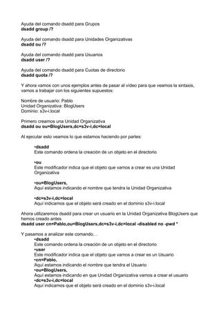 Ayuda del comando dsadd para Grupos
dsadd group /?
Ayuda del comando dsadd para Unidades Organizativas
dsadd ou /?
Ayuda del comando dsadd para Usuarios
dsadd user /?
Ayuda del comando dsadd para Cuotas de directorio
dsadd quota /?
Y ahora vamos con unos ejemplos antes de pasar al vídeo para que veamos la sintaxis,
vamos a trabajar con los siguientes supuestos:
Nombre de usuario: Pablo
Unidad Organizativa: BlogUsers
Dominio: s3v-i.local
Primero creamos una Unidad Organizativa
dsadd ou ou=BlogUsers,dc=s3v-i,dc=local
Al ejecutar esto veamos lo que estamos haciendo por partes:
•dsadd
Este comando ordena la creación de un objeto en el directorio
•ou
Este modificador indica que el objeto que vamos a crear es una Unidad
Organizativa
•ou=BlogUsers,
Aquí estamos indicando el nombre que tendra la Unidad Organizativa
•dc=s3v-i,dc=local
Aquí indicamos que el objeto será creado en el dominio s3v-i.local
Ahora utilizaremos dsadd para crear un usuario en la Unidad Organizativa BlogUsers que
hemos creado antes
dsadd user cn=Pablo,ou=BlogUsers,dc=s3v-i,dc=local -disabled no -pwd *
Y pasamos a analizar este comando…
•dsadd
Este comando ordena la creación de un objeto en el directorio
•user
Este modificador indica que el objeto que vamos a crear es un Usuario
•cn=Pablo,
Aquí estamos indicando el nombre que tendra el Usuario
•ou=BlogUsers,
Aquí estamos indicando en que Unidad Organizativa vamos a crear el usuario
•dc=s3v-i,dc=local
Aquí indicamos que el objeto será creado en el dominio s3v-i.local
 