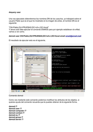dsquery user
Una vez ejecutado obtendremos los nombres DN de los usaurios, yo trabajaré sobre el
usuario Pablo que es el que he mostrado en la imagen de antes, el nombre DN es el
siguiente:
"CN=Pablo,OU=PRUEBAS,DC=s3v-i,DC=local"
Y ahora solo falta ejecutar el comando DSMOD para por ejemplo establecer el e-Mail,
vamos a ver como.
dsmod user CN=Pablo,OU=PRUEBAS,DC=s3v-i,DC=local email email@email.mail
El resultado de ejecutar esto es el siguiente.
Comando dsmod
Como ves mediante este comando podemos modificar los atributos de los objetos, si
quieres ayuda del comando recuerda que la puedes obtener de la siguiente forma.
dsmod /?
dsmod user /?
dsmod computer /?
dsmod contact /?
dsmod ou /?
dsmod group /?
dsmod server /?
 