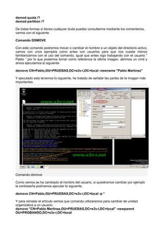 dsmod quota /?
dsmod partition /?
De todas formas si tienes cualquier duda puedes consultarme mediante los comentarios,
vamos con el siguiente.
Comando DSMOVE
Con este comando podremos mover o cambiar el nombre a un objeto del directorio activo,
vamos con unos ejemplos como antes con usuarios para que nos cueste menos
familiarizarnos con el uso del comando, igual que antes sigo trabajando con el usuario ”
Pablo ” por lo que podemos tomar como referencia la última imagen, abrimos un cmd y
ahora ejecutamos lo siguiente.
dsmove CN=Pablo,OU=PRUEBAS,DC=s3v-i,DC=local -newname "Pablo Martinez"
Y ejecutado esto tenemos lo siguiente, he tratado de señalar las partes de la imagen más
importantes.
Comando dsmove
Como vemos se ha cambiado el nombre del usuario, si quisiéramos cambiar por ejemplo
la contraseña podríamos ejecutar lo siguiente.
dsmove CN=Pablo,OU=PRUEBAS,DC=s3v-i,DC=local -p *
Y para rematar el artículo vemos que comando utilizaremos para cambiar de unidad
organizativa a un usuario.
dsmove "CN=Pablo Martinez,OU=PRUEBAS,DC=s3v-i,DC=local" -newparent
OU=PROBANDO,DC=s3v-i,DC=local
 