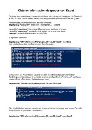 Obtener informacion de grupos con Dsget
Dsget es un comando que nos permitirá obtener información de los objetos del Directorio
Activo. En este tutorial veremos cómo utlizarlo para obtener información de los grupos.
Para empezar, veamos la sistaxis de este comando:
dsget group “GroupDN” -members -memberof …  -expand
La opción “-members” nos mostrará los miembros que tiene el grupo.
La opción “-memberof” mostrará a qué grupos pertenece este grupo.
“-expand” expandirá la búsqueda en sub OUs.
El siguiente comando:
dsget group “CN=informatica,OU=grupos,DC=aic,DC=local” -members
Nos mostrará una lista con los mimbros de este grupo:
Distinguimos las 7 cuentas de usuario que son miembros del grupo “informatica”.
También podemos ejecutar el comando anterior sin el parámetro “-members”, con lo que
nos devolverá información relativa al grupo en si:
dsget group “CN=informatica,OU=grupos,DC=aic,DC=local”
Otra posibilidad es que nos muestre los grupos a los que pertenece este grupo. Para ello
especificamos el parámetro “-memberof”:
dsget group “CN=informatica,OU=grupos,DC=aic,DC=local” -memberof
 