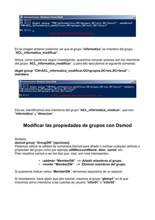 En la imagen anterior podemos ver que el grupo “informatica” es miembro del grupo
“ACL_informatica_modificar“.
Ahora, como queremos seguir investigando, queremos conocer quienes son los miembros
del grupo “ACL_informatica_modificar“, y para ello ejecutamos el siguiente comando:
dsget group “CN=ACL_informatica_modificar,OU=grupos,DC=aic,DC=local” -
members
Eso es, identificamos dos miembros del grupo “ACL_informatica_modicar“, que son:
“informatica” y “direccion“.
Modificar las propiedades de grupos con Dsmod
Sintaxis:
dsmod group “GroupDN” [opciones]
Podemos utilizar la utilidad de comandos Dsmod para añadir o moficar cualquier atributo o
propiedad del grupo como por ejemplo sAMAccountName, desc, samid, etc…
Pero nosotros vamos a ver las dos que, creo, son mas interesantes.
• -addmbr “MemberDN”  –>  Añadir miembros al grupo.
• -rmmbr “MemberDN”   –>  Eliminar miembros del grupo.
Si queremos indicar varios “MemberDN“, dememos separarlos de un espacio.
Si recordamos, hace algún que otro tutorial, creamos el grupo “gtemp1” en el que
incluímos como miembros a las cuentas de usuario “infor01” e “infor02“.
 