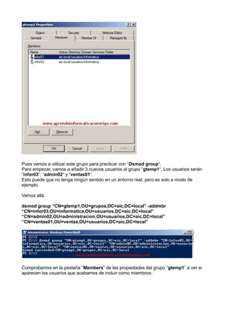 Pues vamos a utilizar este grupo para practicar con “Dsmod group“.
Para empezar, vamos a añadir 3 nuevos usuarios al grupo “gtemp1“. Los usuarios serán
“infor03“, “admin02” y “ventas01“.
Esto puede que no tenga ningún sentido en un entorno real, pero es solo a modo de
ejemplo.
Vamos allá:
dsmod group “CN=gtemp1,OU=grupos,DC=aic,DC=local” -addmbr
“CN=infor03,OU=informatica,OU=usuarios,DC=aic,DC=local”
“CN=admin02,OU=administracion,OU=usuarios,DC=aic,DC=local”
“CN=ventas01,OU=ventas,OU=usuarios,DC=aic,DC=local”
Comprobamos en la pestaña “Members” de las propiedades del grupo “gtemp1” a ver si
aparecen los usuarios que acabamos de incluir como miembros:
 