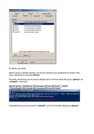 En efecto, ahí están.
Ahora vamos a intentar eliminar uno de los miembros que acabamos de añadir. Pero
claro, utilizando el comando Dsmod.
Para ello, deicidimos que el usuario elegido para no formar parte del grupo “gtemp1” es
“ventas01“, entonces:
dsmod group “CN=gtemp1,OU=grupos,DC=aic,DC=local” -rmmbr
“CN=ventas01,OU=ventas,OU=usuarios,DC=aic,DC=local”
Comprobamos que ya el usuario “ventas01” ya no es miembro del grupo “gtemp1“:
 