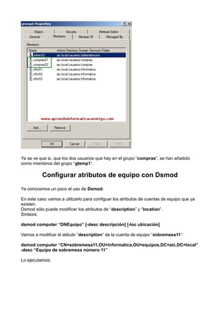 Ya se ve que si, que los dos usuarios que hay en el grupo “compras“, se han añadido
como miembros del grupo “gtemp1“.
Configurar atributos de equipo con Dsmod
Ya conocemos un poco el uso de Dsmod.
En este caso vamos a utilizarlo para configuar los atributos de cuentas de equipo que ya
existen.
Dsmod sólo puede modificar los atributos de “description” y “location“.
Sintaxis:
dsmod computer “DNEquipo” [-desc descripción] [-loc ubicación]
Vamos a modifcar el atibuto “description” de la cuenta de equipo “sobremesa11“:
dsmod computer “CN=sobremesa11,OU=informatica,OU=equipos,DC=aic,DC=local”
-desc “Equipo de sobremesa número 11”
Lo ejecutamos:
 