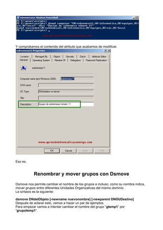 Y comprobamos el contenido del atributo que acabamos de modificar.
Eso es.
Renombrar y mover grupos con Dsmove
Dsmove nos permite cambiar el nombre de los grupos e incluso, como su nombre indica,
mover grupos entre diferentes Unidades Organizativas del mismo dominio.
La sintaxis es la siguiente:
dsmove DNdelObjeto [-newname nuevonombre] [-newparent DNOUDestino]
Después de aclarar esto, vamos a hacer un par de ejemplos.
Para empezar vamos a intentar cambiar el nombre del grupo “gtemp1” por
“grupotemp1“.
 