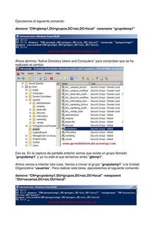 Ejecutamos el siguiente comando:
dsmove “CN=gtemp1,OU=grupos,DC=aic,DC=local” -newname “grupotemp1”
Ahora abrimos “Active Directory Users and Computers” para comprobar que se ha
realizado el cambio:
Eso es. En la captura de pantalla anterior vemos que existe un grupo llamado
“grupotemp1” y ya no está el que teníamos antes “gtemp1“.
Ahora vamos a intentar otra cosa. Vamos a mover el grupo “grupotemp1” a la Unidad
Organizativa “usuarios“. Para realizar esta tarea, ejecutaremos el siguiente comando:
dsmove “CN=grupotemp1,OU=grupos,DC=aic,DC=local” -newparent
“OU=usuarios,DC=aic,OU=local”
 