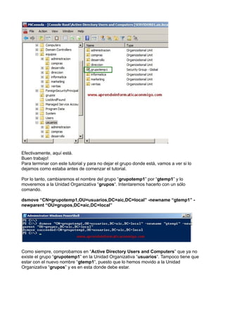 Efectivamente, aquí está.
Buen trabajo!
Para terminar con este tutorial y para no dejar el grupo donde está, vamos a ver si lo
dejamos como estaba antes de comenzar el tutorial.
Por lo tanto, cambiaremos el nombre del grupo “grupotemp1” por “gtemp1” y lo
moveremos a la Unidad Organizativa “grupos“. Intentaremos hacerlo con un sólo
comando.
dsmove “CN=grupotemp1,OU=usuarios,DC=aic,DC=local” -newname “gtemp1” -
newparent “OU=grupos,DC=aic,DC=local”
Como siempre, comprobamos en “Active Directory Users and Computers” que ya no
existe el grupo “grupotemp1” en la Unidad Organizativa “usuarios“. Tampoco tiene que
estar con el nuevo nombre “gtemp1“, puesto que lo hemos movido a la Unidad
Organizativa “grupos” y es en esta donde debe estar.
 