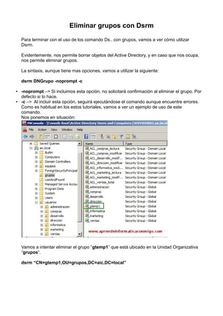 Eliminar grupos con Dsrm
Para terminar con el uso de los comando Ds.. con grupos, vamos a ver cómo utilizar
Dsrm.
Evidentemente, nos permite borrar objetos del Active Directory, y en caso que nos ocupa,
nos permite eliminar grupos.
La sintaxis, aunque tiene mas opciones, vamos a utilizar la siguiente:
dsrm DNGrupo -noprompt -c
• -noprompt –> Si incluimos esta opción, no solicitará confirmación al eliminar el grupo. Por
defecto si lo hace.
• -c –>  Al incluir esta opción, seguirá ejecutándose el comando aunque encuentre errores.
Como es habitual en los estos tutoriales, vamos a ver un ejemplo de uso de este
comando.
Nos ponemos en situación:
Vamos a intentar eliminar el grupo “gtemp1” que está ubicado en la Unidad Organizativa
“grupos“.
dsrm “CN=gtemp1,OU=grupos,DC=aic,DC=local”
 