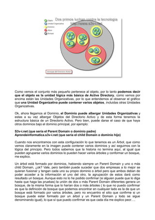 Como vemos el conjunto más pequeño pertenece al objeto, por lo tanto podemos decir
que el objeto es la unidad lógica más básica de Active Directory, como vemos por
encima están las Unidades Organizativas, por lo que entendemos al observar el gráfico
que una Unidad Organizativa puede contener varios objetos, incluidas otras Unidades
Organizativas.
Ok, ahora llegamos al Dominio, el Dominio puede albergar Unidades Organizativas y
estas a su vez albergar Objetos del Directorio Activo y de esta forma tenemos la
estructura básica de un Directorio Activo. Pero bien, puede darse el caso de que haya
otros dominios bajo el dominio principal, por ejemplo:
S3v-i.net (que sería el Parent Domain o dominio padre)
Aprendeinformatica.s3v-i.net (que sería el child Domain o dominio hijo)
Cuando nos encontramos con esta configuración lo que tenemos es un Árbol, que como
vemos claramente en la imagen puede contener varios dominios y así seguimos con la
lógica del principio. Pero todos sabemos que la historia no termina aquí, al igual que
pueden agruparse varios dominios lo pueden hacer varios árboles y conformar un bosque,
me explico.
Un árbol está formado por dominios, habiendo siempre un Parent Domain y uno o más
child Domain, ¿ok? Vale, pero también puede suceder que dos empresas a lo mejor se
quieran fusionar y tengan cada uno su propio dominio o árbol pero que ambos deban de
poder acceder a la información el uno del otro, la agrupación de estos dará como
resultado un bosque. Aunque esto no lo he podido confirmar (si alguien puede que lo diga
hasta que haga las pruebas) la unión de dos o más Parent Domain diferentes genera un
bosque, de la misma forma que lo harían dos o más árboles ( lo que no puedo confirmar
es que la definición de bosque que podemos encontrar en cualquier lado es la de que un
bosque está formado por varios árboles, pero no encuentro el sitio que confirme si un
bosque puede estar formado por un árbol y un Parent Domain y todo se sigue
denominando igual), lo que sí que puedo confirmar es que cada día me explico peor….
 