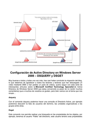 Configuración de Active Directory en Windows Server
2008 – DSQUERY y DSGET
Muy buenas a todos y todas una vez más, tras casi haber concluido la migración del blog,
lo que debemos de agradecer a todos los lectores y lectoras que han descargado un
vídeo mediante SMS o han pedido un pack de vídeos, quiero seguir con esta serie de
interesantes artículos sobre la Microsoft Certified Technology Specialist de Active
Directory de Windows Server 2008 que estoy convencido (a pesar de no recibir muchos
comentarios) que a muchos de vosotros os gustan, pero bien vamos con el tema que nos
ocupa…
dsquery
Con el comando dsquery podemos hacer una consulta al Directorio Active, por ejemplo
podremos descubrir la lista de usuarios del dominio, las unidades organizativas o los
grupos entre otras.
Dsget
Este comando nos permite realizar una búsqueda en las propiedades de los objetos, por
ejemplo, tenemos el usuario “Pablo” del directorio, este usuario tendrá unas propiedades
 