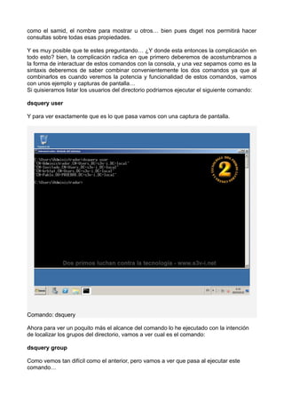 como el samid, el nombre para mostrar u otros… bien pues dsget nos permitirá hacer
consultas sobre todas esas propiedades.
Y es muy posible que te estes preguntando… ¿Y donde esta entonces la complicación en
todo esto? bien, la complicación radica en que primero deberemos de acostumbrarnos a
la forma de interactuar de estos comandos con la consola, y una vez sepamos como es la
sintaxis deberemos de saber combinar convenientemente los dos comandos ya que al
combinarlos es cuando veremos la potencia y funcionalidad de estos comandos, vamos
con unos ejemplo y capturas de pantalla…
Si quisieramos listar los usuarios del directorio podriamos ejecutar el siguiente comando:
dsquery user
Y para ver exactamente que es lo que pasa vamos con una captura de pantalla.
Comando: dsquery
Ahora para ver un poquito más el alcance del comando lo he ejecutado con la intención
de localizar los grupos del directorio, vamos a ver cual es el comando:
dsquery group
Como vemos tan difícil como el anterior, pero vamos a ver que pasa al ejecutar este
comando…
 