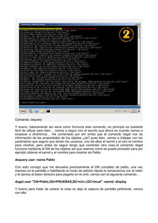Comando: dsquery
Y bueno, básicamente así sería como funciona este comando, en principio es bastante
fácil de utilizar pero bien… vamos a seguir con el asunto que ahora es cuando vamos a
empezar a divertirnos… He comentado por ahí arriba que el comando dsget nos da
información de las propiedades de los objetos ¿ok? pues bien, vamos a trabajar con los
parámetros que seguro que tienen los usuarios, uno de ellos el samid y el otro el nombre
para mostrar, pero antes de seguir tengo que comentar otra cosa el comando dsget
funciona mediante el DN de los objetos asi que veamos como se puede proceder para por
ejemplo obtener el samid y el nombre para mostrar de Pablo.
dsquery user -name Pablo
Con esto consigo que me devuelva preciisamente el DN completo de pablo, una vez
impreso en la pantalla y habilitando el modo de edición rápida lo remarcamos con el ratón
y le damos al boton derecho para pegarlo en el cmd, vamos con el siguiente comando…
dsget user "CN=Pablo,OU=PRUEBAS,DC=s3v-i,DC=local" -samid -display
Y bueno para tratar de aclarar la cosa os dejo la captura de pantalla pertinente, vamos
con ella.
 