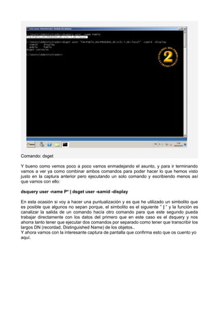 Comando: dsget
Y bueno como vemos poco a poco vamos enmadejando el asunto, y para ir terminando
vamos a ver ya como combinar ambos comandos para poder hacer lo que hemos visto
justo en la captura anterior pero ejecutando un solo comando y escribiendo menos así
que vamos con ello:
dsquery user -name P* | dsget user -samid -display
En esta ocasión si voy a hacer una puntualización y es que he utilizado un simbolito que
es posible que algunos no sepan porque, el simbolito es el siguiente ” | ” y la función es
canalizar la salida de un comando hacía otro comando para que este segundo pueda
trabajar directamente con los datos del primero que en este caso es el dsquery y nos
ahorra tanto tener que ejecutar dos comandos por separado como tener que transcribir los
largos DN (recordad, Distinguished Name) de los objetos..
Y ahora vamos con la interesante captura de pantalla que confirma esto que os cuento yo
aquí.
 