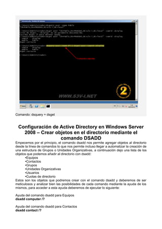Comando: dsquery + dsget
Configuración de Active Directory en Windows Server
2008 – Crear objetos en el directorio mediante el
comando DSADD
Empecemos por el principio, el comando dsadd nos permite agregar objetos al directorio
desde la línea de comandos lo que nos permite incluso llegar a automatizar la creación de
una estructura de Grupos o Unidades Organizativas, a continuación dejo una lista de los
objetos que podemos añadir al directorio con dsadd:
•Equipos
•Contactos
•Grupos
•Unidades Organizativas
•Usuarios
•Cuotas de directorio
Estos son los objetos que podremos crear con el comando dsadd y deberemos de ser
meticulosos y analizar bien las posibilidades de cada comando mediante la ayuda de los
mismos, para acceder a esta ayuda deberemos de ejecutar lo siguiente:
Ayuda del comando dsadd para Equipos
dsadd computer /?
Ayuda del comando dsadd para Contactos
dsadd contact /?
 