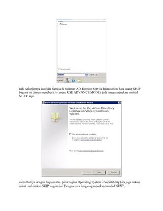 nah, selanjutnya saat kita berada di halaman AD Domain Service Installation, kita cukup SKIP
bagian ini (tanpa menchecklist menu USE ADVANCE MODE). jadi hanya menekan tombol
NEXT saja.
sama halnya dengan bagian atas, pada bagian Operating System Compatibility kita juga cukup
untuk melakukan SKIP bagian ini. Dengan cara langsung menekan tombol NEXT.
 