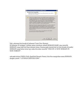 Nah, sekarang kita berada di halaman Create New Domain.
Di halaman ini terdapat 2 pilihan antara membuat sebuah DOMAIN BARU atau memilih
DOMAIN yang telah kita buat (domain lama). Karena pada tutorial kali ini kita berada di kondisi
DOMAIN yang belum terset-up, maka kita akan memilih "CREATE A NEW DOMAIN IN
NEW FOREST".
nah pada kolom FQDN (Fully Qualified Domain Name), kita bisa mengisikan nama DOMAIN
dengan contoh " LATIHAN.SERVER.COM ".
 