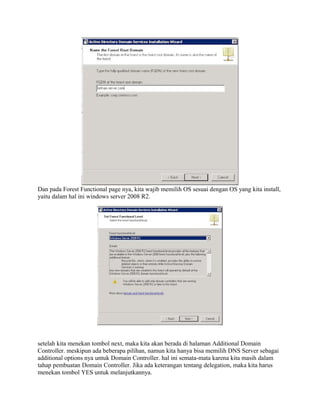 Dan pada Forest Functional page nya, kita wajib memilih OS sesuai dengan OS yang kita install,
yaitu dalam hal ini windows server 2008 R2.
setelah kita menekan tombol next, maka kita akan berada di halaman Additional Domain
Controller. meskipun ada beberapa pilihan, namun kita hanya bisa memilih DNS Server sebagai
additional options nya untuk Domain Controller. hal ini semata-mata karena kita masih dalam
tahap pembuatan Domain Controller. Jika ada keterangan tentang delegation, maka kita harus
menekan tombol YES untuk melanjutkannya.
 