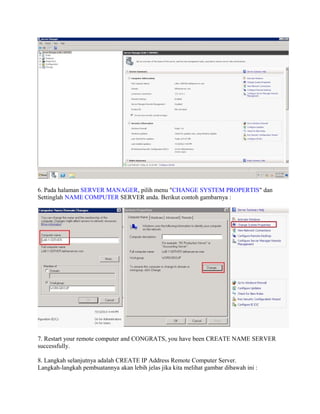6. Pada halaman SERVER MANAGER, pilih menu "CHANGE SYSTEM PROPERTIS" dan
Settinglah NAME COMPUTER SERVER anda. Berikut contoh gambarnya :
7. Restart your remote computer and CONGRATS, you have been CREATE NAME SERVER
successfully.
8. Langkah selanjutnya adalah CREATE IP Address Remote Computer Server.
Langkah-langkah pembuatannya akan lebih jelas jika kita melihat gambar dibawah ini :
 