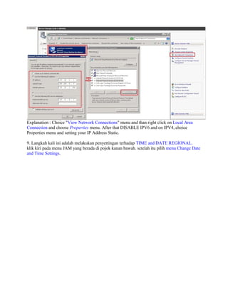 Explanation : Choice "View Network Connections" menu and than right click on Local Area
Connection and choose Properties menu. After that DISABLE IPV6 and on IPV4, choice
Properties menu and setting your IP Address Static.
9. Langkah kali ini adalah melakukan penyettingan terhadap TIME and DATE REGIONAL.
klik kiri pada menu JAM yang berada di pojok kanan bawah. setelah itu pilih menu Change Date
and Time Settings.
 