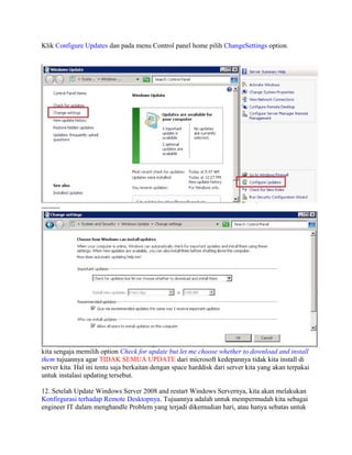 Klik Configure Updates dan pada menu Control panel home pilih ChangeSettings option.
--------
kita sengaja memilih option Check for update but let me choose whether to download and install
them tujuannya agar TIDAK SEMUA UPDATE dari microsoft kedepannya tidak kita install di
server kita. Hal ini tentu saja berkaitan dengan space harddisk dari server kita yang akan terpakai
untuk instalasi updating tersebut.
12. Setelah Update Windows Server 2008 and restart Windows Servernya, kita akan melakukan
Konfirgurasi terhadap Remote Desktopnya. Tujuannya adalah untuk mempermudah kita sebagai
engineer IT dalam menghandle Problem yang terjadi dikemudian hari, atau hanya sebatas untuk
 