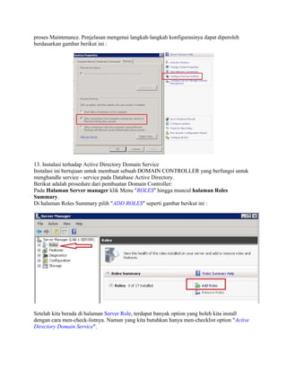 proses Maintenance. Penjelasan mengenai langkah-langkah konfigurasinya dapat diperoleh
berdasarkan gambar berikut ini :
13. Instalasi terhadap Active Directory Domain Service
Instalasi ini bertujuan untuk membuat sebuah DOMAIN CONTROLLER yang berfungsi untuk
menghandle service - service pada Database Active Directory.
Berikut adalah prosedure dari pembuatan Domain Controller:
Pada Halaman Server manager klik Menu "ROLES" hingga muncul halaman Roles
Summary.
Di halaman Roles Summary pilih "ADD ROLES" seperti gambar berikut ini :
Setelah kita berada di halaman Server Role, terdapat banyak option yang boleh kita install
dengan cara men-check-listnya. Namun yang kita butuhkan hanya men-checklist option "Active
Directory Domain Service".
 