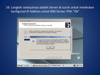 16. Langkah selanjutnya adalah Server di suruh untuk melakukan
konfigurasi IP Address untuk DNS Server. Pilih “Ok”.
 