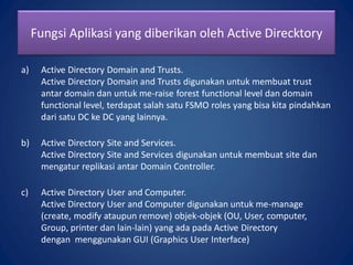 a) Active Directory Domain and Trusts.
Active Directory Domain and Trusts digunakan untuk membuat trust
antar domain dan untuk me-raise forest functional level dan domain
functional level, terdapat salah satu FSMO roles yang bisa kita pindahkan
dari satu DC ke DC yang lainnya.
b) Active Directory Site and Services.
Active Directory Site and Services digunakan untuk membuat site dan
mengatur replikasi antar Domain Controller.
c) Active Directory User and Computer.
Active Directory User and Computer digunakan untuk me-manage
(create, modify ataupun remove) objek-objek (OU, User, computer,
Group, printer dan lain-lain) yang ada pada Active Directory
dengan menggunakan GUI (Graphics User Interface)
Fungsi Aplikasi yang diberikan oleh Active Direcktory
 