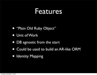 Features

                    • “Plain Old Ruby Object”
                    • Unit of Work
                    • DB agnostic from the start
                    • Could be used to build an AR-like ORM
                    • Identity Mapping

Thursday, December 2, 2010
 