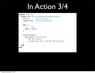 In Action 3/4
                             module Mapping
                               class User < ActiveDomain::Mapper::Base
                                 entity       Entity::User
                                 repository   Repository::User

                                 map {
                                   id    :id
                                   email :email
                                 }

                                 associations {
                                   has_many Entity::Post,
                                      :as => :posts,
                                      :conditions => { :id => :author_id }
                                 }
                               end
                             end




Thursday, December 2, 2010
 