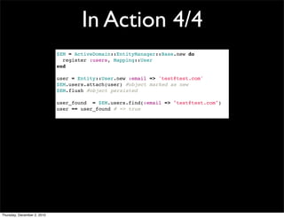 In Action 4/4
                             $EM = ActiveDomain::EntityManager::Base.new do
                               register :users, Mapping::User
                             end

                             user = Entity::User.new :email => 'test@test.com'
                             $EM.users.attach(user) #object marked as new
                             $EM.flush #object persisted

                             user_found = $EM.users.find(:email => "test@test.com")
                             user == user_found # => true




Thursday, December 2, 2010
 